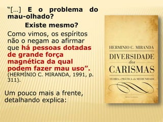“[…] E o problema do
mau-olhado?
Existe mesmo?
Como vimos, os espíritos
não o negam ao afirmar
que há pessoas dotadas
de grande força
magnética da qual
podem fazer mau uso”.
(HERMÍNIO C. MIRANDA, 1991, p.
311).
Um pouco mais a frente,
detalhando explica:
 