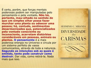 É certo, porém, que forças mentais
poderosas podem ser manipuladas pelo
pensamento e pela vontade. Não há,
portanto, mau-olhado no sentido de
que um simples olhar possa fazer
murchar uma planta ou adoecer uma
pessoa; há, contudo, sentimentos
desarmonizados que, potencializados
pela vontade consciente ou
inconsciente, acarretam distúrbios
consideráveis em pessoas, animais ou
plantas. O pensamento é a mais
poderosa energia no Universo e circula por
um sistema perfeito de vasos
comunicantes, através de toda a natureza.
Segundo as intenções sob as quais é
emitido, tanto pode construir como
destruir. Dar vida, como retirá-la. Nada
mais que isso.
 