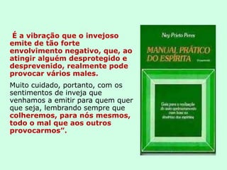 É a vibração que o invejoso
emite de tão forte
envolvimento negativo, que, ao
atingir alguém desprotegido e
desprevenido, realmente pode
provocar vários males.
Muito cuidado, portanto, com os
sentimentos de inveja que
venhamos a emitir para quem quer
que seja, lembrando sempre que
colheremos, para nós mesmos,
todo o mal que aos outros
provocarmos”.
 