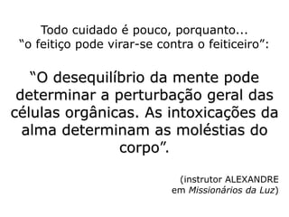 Todo cuidado é pouco, porquanto...
“o feitiço pode virar-se contra o feiticeiro”:
“O desequilíbrio da mente pode
determinar a perturbação geral das
células orgânicas. As intoxicações da
alma determinam as moléstias do
corpo”.
(instrutor ALEXANDRE
em Missionários da Luz)
 
