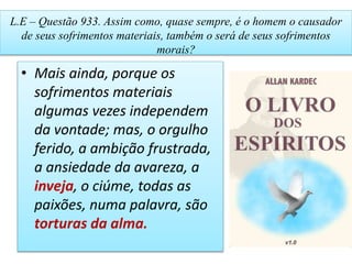 L.E – Questão 933. Assim como, quase sempre, é o homem o causador
de seus sofrimentos materiais, também o será de seus sofrimentos
morais?
• Mais ainda, porque os
sofrimentos materiais
algumas vezes independem
da vontade; mas, o orgulho
ferido, a ambição frustrada,
a ansiedade da avareza, a
inveja, o ciúme, todas as
paixões, numa palavra, são
torturas da alma.
 