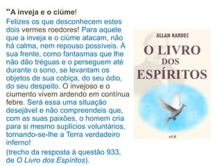 “A inveja e o ciúme!
Felizes os que desconhecem estes
dois vermes roedores! Para aquele
que a inveja e o ciúme atacam, não
há calma, nem repouso possíveis. À
sua frente, como fantasmas que lhe
não dão tréguas e o perseguem até
durante o sono, se levantam os
objetos de sua cobiça, do seu ódio,
do seu despeito. O invejoso e o
ciumento vivem ardendo em contínua
febre. Será essa uma situação
desejável e não compreendeis que,
com as suas paixões, o homem cria
para si mesmo suplícios voluntários,
tornando-se-lhe a Terra verdadeiro
inferno!
(trecho da resposta à questão 933,
de O Livro dos Espíritos).
 