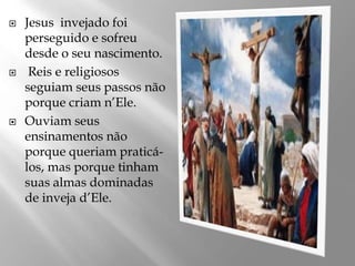  Jesus invejado foi
perseguido e sofreu
desde o seu nascimento.
 Reis e religiosos
seguiam seus passos não
porque criam n’Ele.
 Ouviam seus
ensinamentos não
porque queriam praticá-
los, mas porque tinham
suas almas dominadas
de inveja d’Ele.
 