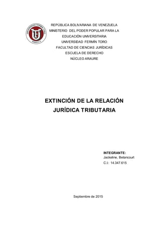 REPÚBLICA BOLIVARIANA DE VENEZUELA
MINISTERIO DEL PODER POPULAR PARA LA
EDUCACIÓN UNIVERSITARIA
UNIVERSIDAD FERMÍN TORO
FACULTAD DE CIENCIAS JURÍDICAS
ESCUELA DE DERECHO
NÚCLEO ARAURE
EXTINCIÓN DE LA RELACIÓN
JURÍDICA TRIBUTARIA
INTEGRANTE:
Jackeline, Betancourt
C.I.: 14.347.615
Septiembre de 2015
 