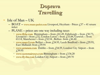 Doprava Travelling Isle of Man – UK BOAT –  www.steam-packet.com   Liverpool, Heysham - Prices £37 – 41 return ticket PLANE – prices are one way including taxes www.flybe.com   Birmingham – from £61.49, Edinburgh – from £50.73, Liverpool – from £32, London Luton – from £55.84, Gatwick – from 63.14, Manchester – from £32.54 , Belfast- from £46.40 www.manx2.com  Belfast – from £24.95, Leeds Bradford – from £29.95, East Midlands from £39.95 www.aerarann.com   Dublin – from £54.59, London City Airport – from £39.95 www.easternairways.com  Birmingham – from £136.20 www.flyvlm.com  London City Airport – from £49.70 