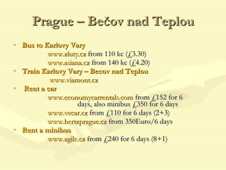 Prague – Bečov   nad Teplou Bus to Karlovy Vary    www.zluty.cz  from 110 kc (£3.30) www.asiana.cz   from 140 kc (£4.20) Train Karlovy Vary – Becov nad Teplou   www.viamont.cz   Rent a car     www.economycarrentals.com  from £152 for 6    days, also minibus £350 for 6 days   www.vecar.cz  from £110 for 6 days (2+3)   www.hertzprague.cz  from 350Euro/6 days  Rent a minibus www.agile.cz   from £240 for 6 days (8+1) 