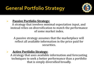 General Portfolio StrategyPassive Portfolio Strategy:A strategy that involves minimal expectation input, and instead relies on diversification to match the performance of some market index. A passive strategy assumes that the marketplace will reflect all available information in the price paid for securities.Active Portfolio Strategy:A strategy that uses available information and forecasting techniques to seek a better performance than a portfolio that is simply diversified broadly. 