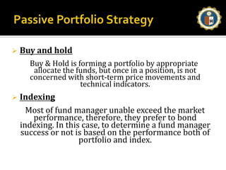Passive Portfolio StrategyBuy and hold    Buy & Hold is forming a portfolio by appropriate allocate the funds, but once in a position, is not concerned with short-term price movements and technical indicators.Indexing     Most of fund manager unable exceed the market performance, therefore, they prefer to bond indexing. In this case, to determine a fund manager success or not is based on the performance both of portfolio and index.