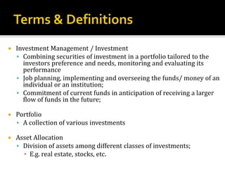 Terms & DefinitionsInvestment Management / InvestmentCombining securities of investment in a portfolio tailored to the investors preference and needs, monitoring and evaluating its performanceJob planning, implementing and overseeing the funds/ money of an individual or an institution;Commitment of current funds in anticipation of receiving a larger flow of funds in the future;PortfolioA collection of various investmentsAsset AllocationDivision of assets among different classes of investments;E.g. real estate, stocks, etc.
