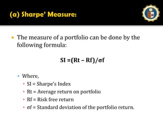Portfolio EvaluationSelection of proper securities is the first requirement. The evaluation of a portfolio performance can be made based on the following methods:a)    Sharpe’s Measureb)    Treynor’s Measurec)    Jensen’s Measure