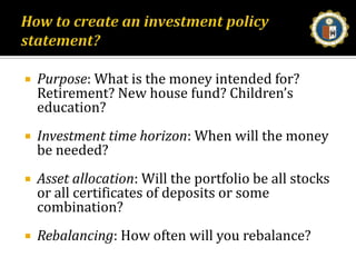 How to create an investment policy statement?Purpose: What is the money intended for? Retirement? New house fund? Children’s education? Investment time horizon: When will the money be needed? Asset allocation: Will the portfolio be all stocks or all certificates of deposits or some combination? Rebalancing: How often will you rebalance? 