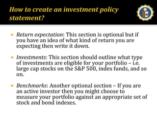 How to create an investment policy statement?Return expectation: This section is optional but if you have an idea of what kind of return you are expecting then write it down. Investments: This section should outline what type of investments are eligible for your portfolio – i.e. large cap stocks on the S&P 500, index funds, and so on.Benchmarks: Another optional section – If you are an active investor then you might choose to measure your portfolio against an appropriate set of stock and bond indexes. 