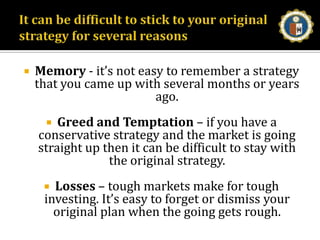 It can be difficult to stick to your original strategy for several reasonsMemory - it’s not easy to remember a strategy that you came up with several months or years ago. Greed and Temptation – if you have a conservative strategy and the market is going straight up then it can be difficult to stay with the original strategy. Losses – tough markets make for tough investing. It’s easy to forget or dismiss your original plan when the going gets rough. 