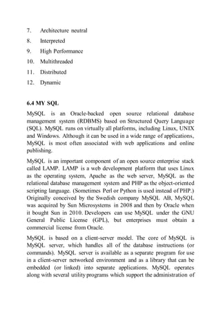 7. Architecture neutral
8. Interpreted
9. High Performance
10. Multithreaded
11. Distributed
12. Dynamic
6.4 MY SQL
MySQL is an Oracle-backed open source relational database
management system (RDBMS) based on Structured Query Language
(SQL). MySQL runs on virtually all platforms, including Linux, UNIX
and Windows. Although it can be used in a wide range of applications,
MySQL is most often associated with web applications and online
publishing.
MySQL is an important component of an open source enterprise stack
called LAMP. LAMP is a web development platform that uses Linux
as the operating system, Apache as the web server, MySQL as the
relational database management system and PHP as the object-oriented
scripting language. (Sometimes Perl or Python is used instead of PHP.)
Originally conceived by the Swedish company MySQL AB, MySQL
was acquired by Sun Microsystems in 2008 and then by Oracle when
it bought Sun in 2010. Developers can use MySQL under the GNU
General Public License (GPL), but enterprises must obtain a
commercial license from Oracle.
MySQL is based on a client-server model. The core of MySQL is
MySQL server, which handles all of the database instructions (or
commands). MySQL server is available as a separate program for use
in a client-server networked environment and as a library that can be
embedded (or linked) into separate applications. MySQL operates
along with several utility programs which support the administration of
 