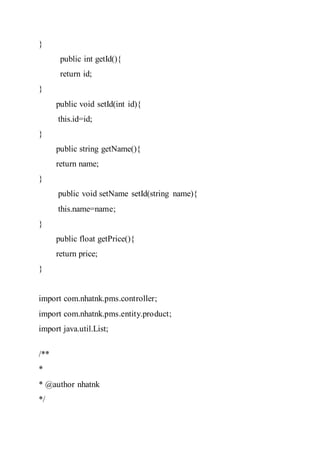 }
public int getId(){
return id;
}
public void setId(int id){
this.id=id;
}
public string getName(){
return name;
}
public void setName setId(string name){
this.name=name;
}
public float getPrice(){
return price;
}
import com.nhatnk.pms.controller;
import com.nhatnk.pms.entity.product;
import java.util.List;
/**
*
* @author nhatnk
*/
 