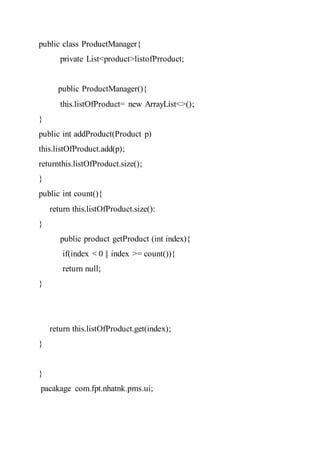 public class ProductManager{
private List<product>listofPrroduct;
public ProductManager(){
this.listOfProduct= new ArrayList<>();
}
public int addProduct(Product p)
this.listOfProduct.add(p);
returnthis.listOfProduct.size();
}
public int count(){
return this.listOfProduct.size():
}
public product getProduct (int index){
if(index < 0 || index >= count()){
return null;
}
return this.listOfProduct.get(index);
}
}
pacakage com.fpt.nhatnk.pms.ui;
 