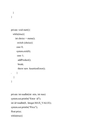 }
}
private void start(){
while(true){
int choice = menu();
switch (choice){
case 0;
system.exit(0);
case 1;
addProduct();
break;
throw new AssertionError();
. }
}
}
private int readInt(int min, int max)
system.out.println(“Enter id”);
int id=readInt(0, Integer.MAX_VALUE);
system.out.println(“Price”);
float price;
while(true){
 