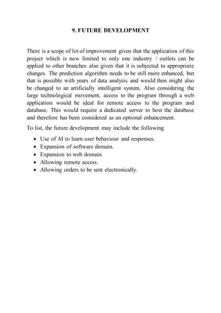 9. FUTURE DEVELOPMENT
There is a scope of lot of improvement given that the application of this
project which is now limited to only one industry / outlets can be
applied to other branches also given that it is subjected to appropriate
changes. The prediction algorithm needs to be still more enhanced, but
that is possible with years of data analysis and would then might also
be changed to an artificially intelligent system. Also considering the
large technological movement, access to the program through a web
application would be ideal for remote access to the program and
database. This would require a dedicated server to host the database
and therefore has been considered as an optional enhancement.
To list, the future development may include the following
 Use of AI to learn user behaviour and responses.
 Expansion of software domain.
 Expansion to web domain.
 Allowing remote access.
 Allowing orders to be sent electronically.
 