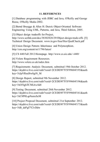 11. REFERENCES
[1] Database programming with JDBC and Java, O'Reilly and George
Reese, O'Reilly Media-2002.
[2] Bernd Bruegge & Allen H. Dutoit. Object-Oriented Software
Engineering Using UML, Patterns, and Java, Third Edition, 2005.
[3] Object design tradeoffs for Project,
http://www.scribd.com/doc/38302828/29/Object-design-trade-offs [5]
Technical Design Document. www.in.gov/fssa/files/QualCheck.pdf
[4] Union Design Pattern: Inheritance and Polymorphism.
http://cnx.org/content/m11796/latest/
[5] CS 440 Fall 2012 Homepage. http://www.cs.uic.edu/~i440/
[6] Volere Requirement Resources.
http://www.volere.co.uk/index.htm
[7] Requirements Analysis Document, submitted 19th October 2012.
https://skydrive.live.com/redir?resid=2CEDE9F7F5F99604!195&auth
key=!AJpVRmJ8w8giN_M
[8] Design Report, submitted 9th November 2012.
https://skydrive.live.com/redir?resid=2CEDE9F7F5F99604!196&auth
key=!AO5IghTCML6xAk8
[9] Testing Document, submitted 26th November 2012.
https://skydrive.live.com/redir?resid=2CEDE9F7F5F99604!161&auth
key=!AC8P0Lqe9amxSeM
[10] Project Proposal Document, submitted 21st September 2012.
https://skydrive.live.com/redir?resid=2CEDE9F7F5F99604!175&auth
key=!AB_dzPgl7Y2vDdw
 