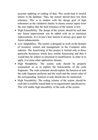 accurate updating or reading of data. This could lead to invalid
entries in the database. Thus, the system should have low fault
tolerance. This is in tandem with the design goal of high
robustness as the validation checks to ensure correct inputs from
the user implies that the fault tolerance of the system is low.
 High Extensibility: The design of the system should be such that
any future improvement can be added with no or minimum
improvements. It is in one’s best interest to always give space for
future enhancements.
 Low Adaptability: The system is designed to work on the domain
of inventory control and management in the Computer sales
industry. The functioning of this project is limited only to these
particular businesses which have similar functioning and thus it
would then be subject to structural re-modification in order to to
apply it in some other application domain.
 High Readability: The system code should be properly
commented so as to explain the functionality of the code
fragments. The code comment should explain the function or task
the code fragment performs and the result and the return value of
the corresponding function or task should also be mentioned.
 High Traceability: The coding scheme of the system should be
such that it could be traced back to its requirements specifications.
This will enable high traceability of the code of the system.
 