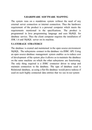 5.HARDWARE SOFTWARE MAPPING
The system runs on a standalone system without the need of any
external server connection or internet connection. Thus the hardware
requirement of the product is a personal computer which meets the
requirements mentioned in the specifications. The product is
programmed in Java programming language and uses MySQL for
database service. Thus the client computer requires the installation of
JDK 1.6 and MySQL server on its machine.
5.1.STORAGE STRATERGY
The database is created and maintained in the open source environment
MySQL. The subsystems connect to the database via JDBC API. Using
an open source database management system enables us to reduce cost
of development of the system plus it allows us to maintain the database
on the same machine on which the other subsystems are functioning.
The only thing required is a JDBC connector driver to setup and
maintain connection to the database. The type of database used is
Relational database, as using a flat file database would prove tedious if
used on such highly connected data entities that we use in our system
 