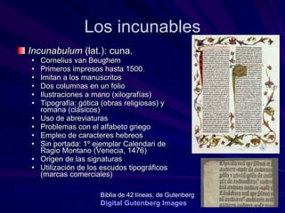 Los incunables Incunabulum  (lat.): cuna.  Cornelius van Beughem Primeros impresos hasta 1500.  Imitan a los manuscritos  Dos columnas en un folio Ilustraciones a mano (xilografías) Tipografía: gótica (obras religiosas) y romana (clásicos) Uso de abreviaturas Problemas con el alfabeto griego Empleo de caracteres hebreos  Sin portada: 1º ejemplar Calendari de Ragio Montano (Venecia, 1476) Origen de las signaturas Utilización de los escudos tipográficos (marcas comerciales) Biblia de 42 líneas, de Gutenberg   Digital  Gutenberg   Images 