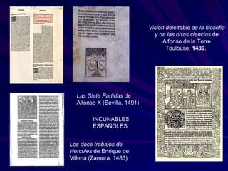 Las Siete Partidas  de Alfonso X (Sevilla, 1491) Vision deleitable de la filosofia y de las otras ciencias  de Alfonso de la Torre Toulouse,  1489 .  Los doce trabajos de Hércules  de Enrique de Villena (Zamora, 1483)  INCUNABLES ESPAÑOLES 