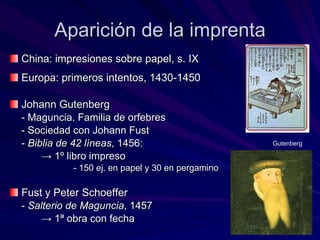Aparición de la imprenta China: impresiones sobre papel, s. IX Europa: primeros intentos, 1430-1450 Johann Gutenberg - Maguncia. Familia de orfebres - Sociedad con Johann Fust -  Biblia de 42 líneas , 1456:  ->  1º libro impreso - 150 ej. en papel y 30 en pergamino Fust y Peter Schoeffer -  Salterio de Maguncia , 1457 ->   1ª obra con fecha Gutenberg 