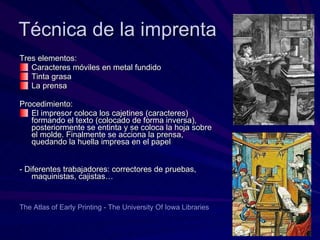 Técnica de la imprenta Tres elementos: Caracteres móviles en metal fundido Tinta grasa La prensa Procedimiento:  El impresor coloca los cajetines (caracteres) formando el texto (colocado de forma inversa), posteriormente se entinta y se coloca la hoja sobre el molde. Finalmente se acciona la prensa, quedando la huella impresa en el papel - Diferentes trabajadores: correctores de pruebas, maquinistas, cajistas… The  Atlas  of   Early   Printing  -  The   University   Of  Iowa  Libraries 