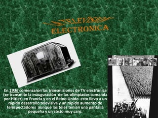 En 1936 comenzaron las transmisiones de TV electrónica
(se transmite la inauguración de las olimpiadas comanda
por Hitler) en Francia y en el Reino Unido esto llevo a un
   rápido desarrollo televisiva y un rápido aumento de
  telespectadores aunque las teles tenían una pantalla
              pequeña y un costo muy caro.
 