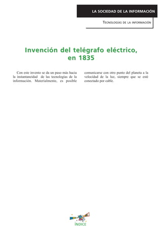 Con este invento se da un paso más hacia
la instantaneidad de las tecnologías de la
información. Materialmente, es posible
comunicarse con otro punto del planeta a la
velocidad de la luz, siempre que se esté
conectado por cable.
LA SOCIEDAD DE LA INFORMACIÓN
TECNOLOGÍAS DE LA INFORMACIÓN
Invención del telégrafo eléctrico,Invención del telégrafo eléctrico,
en 1835en 1835
ÍNDICE
 