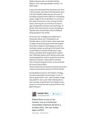 “Bolivar Avenue with our brother Nicolás
Maduro. Free, sovereign people in peace,” Ca-
bello wrote.
It was soon discovered that the photo was from
a 2012 protest, and news of the deception went
viral. But Cabello’s tweet was just one part of
the Maduro government’s eﬀorts to manipulate
public images of the recall eﬀort in a country in
the midst of economic crisis. Among its other
tactics: banning the use of drones to take im-
ages of opposition protests, barring foreign re-
porters from entering the country and jailing a
reporter who shared video online of Maduro
being heckled in the streets.
Of course such strategies are hardly new in
Venezuela, where over 370 websites are
blocked, about a third of which were news sites
or blogs critical of the government (the largest
share were related to exchanging currency on
the black market), according to the PanAm Post.
Under Maduro’s socialist predecessor Hugo
Chávez, penalties were toughened for speech
that “oﬀended” government oﬃcials and broad-
casting regulations used to suspend and harass
television channels, radio stations and web
sites critical of the government, as documented
by Human Rights Watch
(https://www.hrw.org/news/2013/03/05/venezuela-
chavezs-authoritarian-legacy) and other groups.
During Maduro’s tenure, the Chávez’s strategy
has been extended to social media. In one in-
stance, government critic , Inés González Arraga
was jailed for over a year after tweeting that a
slain member of parliament from Maduro’s par-
ty was “a criminal who led a squad of terror and
gave kids guns.”
Robert Serra no era un ser
humano, era un criminal que
comandaba colectivos del terror y
armaba niños. ¡Así que viudas,
dejen el PEO!
9:33 AM - 3 Oct 2014
Inesita Terri…
@inesitaterrible
Follow
 