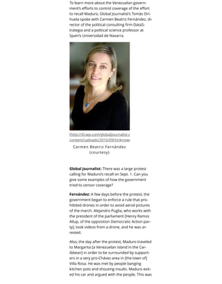 To learn more about the Venezuelan govern-
ment’s eﬀorts to control coverage of the eﬀort
to recall Maduro, Global Journalist’s Tomás Ori-
huela spoke with Carmen Beatriz Fernández, di-
rector of the political consulting ﬁrm DataS-
trategia and a political science professor at
Spain’s Universidad de Navarra.
(http://i0.wp.com/globaljournalist.org/wp-
content/uploads/2016/09/Unknown.jpeg)
Carmen Beatriz Fernández
(courtesy)
Global Journalist: There was a large protest
calling for Maduro’s recall on Sept. 1. Can you
give some examples of how the government
tried to censor coverage?
Fernández: A few days before the protest, the
government began to enforce a rule that pro-
hibited drones in order to avoid aerial pictures
of the march. Alejandro Puglia, who works with
the president of the parliament [Henry Ramos
Allup, of the opposition Democratic Action par-
ty], took videos from a drone, and he was ar-
rested.
Also, the day after the protest, Maduro traveled
to Margarita [a Venezuelan island in the Car-
ibbean] in order to be surrounded by support-
ers in a very pro-Chávez area in [the town of]
Villa Rosa. He was met by people banging
kitchen pots and shouting insults. Maduro exit-
ed his car and argued with the people. This was
 