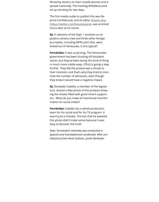 ﬁlmed by dozens on their mobile phones and it
spread nationally. The hashtag #VillaRosa end-
ed up trending for two days.
The ﬁrst media outlet to publish this was Re-
porte Conﬁdencial, and its editor Braulio Jatar
(https://twitter.com/brauliojatara), was arrested
hours later at his home.
GJ: In advance of the Sept. 1 protests an al-
Jazeera camera crew and three other foreign
journalists, including NPR’s John Otis, were
kicked out of Venezuela. Is this typical?
Fernández: It was surprising. The Venezuelan
government has been shutting oﬀ dissident
voices, but they’ve been doing this kind of thing
in much more subtle ways. [This] is going a step
further. They felt the protest was a threat to
their interests, and that’s why they tried to mini-
mize the number of witnesses, even though
they knew it would have a negative impact.
GJ: Diosdado Cabello, a member of the legisla-
ture, shared a fake photo of the protests show-
ing the streets ﬁlled with government support-
ers . What do you make of intentional misinfor-
mation on social media?
Fernández: Cabello has a whole production
team for his social and for his TV program. It
wasn’t just a mistake. The fact that he tweeted
this photo didn’t make sense because it was
easy to discover the truth.
Note: Fernández’s interview was conducted in
Spanish and translated and condensed. With con-
tributions from Anna Sutterer, Jonah McKeown
 
