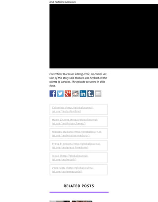 and Federico Maccioni.
Correction: Due to an editing error, an earlier ver-
sion of this story said Maduro was heckled on the
streets of Caracas. The episode occurred in Villa
Rosa.
Colombia (http://globaljournal-
ist.org/tag/colombia/)
Hugo Chavez (http://globaljournal-
ist.org/tag/hugo-chavez/)
Nicolas Maduro (http://globaljournal-
ist.org/tag/nicolas-maduro/)
Press Freedom (http://globaljournal-
ist.org/tag/press-freedom/)
recall (http://globaljournal-
ist.org/tag/recall/)
Venezuela (http://globaljournal-
ist.org/tag/venezuela/)
RELATED POSTS
 