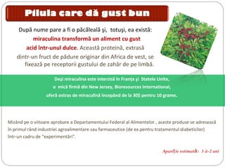 Deşi miraculina este interzisă în Franţa şi Statele Unite,
o mică firmă din New Jersey, Bioresources International,
oferă extras de miraculină începând de la 30$ pentru 10 grame.
După nume pare a fi o păcăleală şi, totuşi, ea există:
miraculina transformă un aliment cu gust
acid într-unul dulce. Această proteină, extrasă
dintr-un fruct de pădure originar din Africa de vest, se
fixează pe receptorii gustului de zahăr de pe limbă.
Mizând pe o viitoare aprobare a Departamentului Federal al Alimentelor , aceste produse se adresează
în primul rând industriei agroalimentare sau farmaceutice (de ex.pentru tratamentul diabeticilor)
într-un cadru de “experimentări".
Apari ie estimatţ ă: 1 à-2 ani
 
