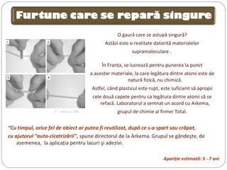 O gaură care se astupă singură?
Astăzi este o realitate datorită materialelor
supramoleculare .
În Franţa, se lucrează pentru punerea la punct
a acestor materiale, la care legătura dintre atomi este de
natură fizică, nu chimică.
Astfel, când plasticul este rupt, este suficient să apropii
cele două capete pentru ca legătura dintre atomi să se
refacă. Laboratorul a semnat un acord cu Arkema,
grupul de chimie al firmei Total.©  Arkema/CNRS
“Cu timpul, orice fel de obiect ar putea fi reutilizat, după ce s-a spart sau crăpat,
cu ajutorul “auto-cicatrizării", spune directorul de la Arkema. Grupul se gândeşte, de
asemenea, la aplicaţia pentru lacuri şi adezivi.
Apariţie estimată: 5 - 7 ani
 