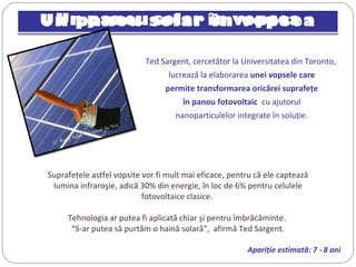 Un panou solar în vopsea
Ted Sargent, cercetător la Universitatea din Toronto,
lucrează la elaborarea unei vopsele care
permite transformarea oricărei suprafeţe
în panou fotovoltaic cu ajutorul
nanoparticulelor integrate în soluţie.
©  Rudy Salin / Journal du Net
Suprafeţele astfel vopsite vor fi mult mai eficace, pentru că ele captează
lumina infraroşie, adică 30% din energie, în loc de 6% pentru celulele
fotovoltaice clasice.
Tehnologia ar putea fi aplicată chiar şi pentru îmbrăcăminte.
“S-ar putea să purtăm o haină solară", afirmă Ted Sargent.
Apariţie estimată: 7 - 8 ani
 