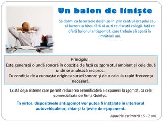 Un balon de linişte
Să dormi cu ferestrele deschise în plin centrul oraşului sau
să lucrezi la birou fără să auzi ce discută colegii. Iată ce
oferă balonul antizgomot, care trebuie să apară în
umrătorii ani.
Principiul:
Este generată o undă sonoră în opoziţie de fază cu zgomotul ambiant şi cele două
unde se anulează reciproc.
Cu condiţia de a cunoaşte originea sursei sonore şi de a calcula rapid frecvenţa
necesară.
Există deja sisteme care permit reducerea semnificativă a expunerii la zgomot, ca cele
comercializate de firma Quiétys.
În viitor, dispozitivele antizgomot vor putea fi instalate în interiorul
autovehiculelor, chiar şi la ţevile de eşapament.
Apariţie estimată : 5 - 7 ani
 