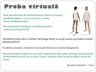 Proba virtuală
Chiar dacă vânzarea de îmbrăcăminte pe Internet cunoaşte o
adevărată explozie (+31% între iulie 2007 şi iunie 2008),
rămâne problema probei.
Site-ul Internet al catalogului La Redoute propune
crearea unui manechin 3D.
©  Laredoute.fr
Cercetătorii coreeni de la i-Fashion Technology Center au reuşit crearea unei dubluri virtuale
aproape perfectă .
În căteva secunde, maşina vă scanează silueta şi crează o hologramă.
Sistemul este deja în testare în mai multe magazine din Seul, unde clienţii pot încerca hainele
tastând codul articolului pe un ecran. În plus : aparatul indică ce talie să alegi în funcţie de
măsuri.
Apariţie estimată: 1 - 2 ani
 