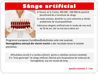 Sânge artificial
În fiecare an în Franţa, 400 000 - 500 000 de pacienţi
beneficiază de o transfuzie de sânge.
Cu toate acestea, donările nu sunt suficiente şi rămân
problemele de incompatibilitate.
Fabricarea sângelui artificial este în studiu de mai mult
de 50 de ani, dar va mai dura câţiva ani.
Programul european EuroBloodSubstitutes este mai avansat.
Hemoglobina extrasă din viermi marini a dat rezultate bune în testele
preclinice.
Dificultatea constă în a recolta suficient pentru a satisface cererea mondială.
O a “treia generaţie" de sânge artificial, fabricat prin încapsularea de molecule de
hemoglobină, mai are nevoie de timp.
Apariţie estimată: 5 - 7 ani
 