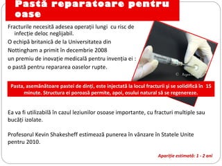 Pastă reparatoare pentru
oase
Fracturile necesită adesea operaţii lungi cu risc de
infecţie deloc neglijabil.
O echipă britanică de la Universitatea din
Nottingham a primit în decembrie 2008
un premiu de inovaţie medicală pentru invenţia ei :
o pastă pentru repararea oaselor rupte. 
Ea va fi utilizabilă în cazul leziunilor osoase importante, cu fracturi multiple sau
bucăţi izolate.
Profesorul Kevin Shakesheff estimează punerea în vânzare în Statele Unite
pentru 2010.
Apariţie estimată: 1 - 2 ani
©  RegenTec
Pasta, asemănătoare pastei de dinţi, este injectată la locul fracturii şi se solidifică în 15
minute. Structura ei poroasă permite, apoi, osului natural să se regenereze.
 