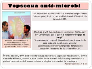 Vopseaua anti-microbi
Un pacient din 20 contractează o infecţieîn timpul şederii
într-un spital, după un raport al Ministerului Sănătăţii din
ianuarie 2008.
Profesorii Alexander Klibanov şi
Jianzhu Chen discută despre
“vopseaua anti-microbi" pe care au
pus-o la punct©  Donna Coveney 
În urma testelor, "99% din bacteriile expuse pe suprafaţa vopsită au fost distruse”, afirmă
Alexander Klibanov, autorul acestui studiu. Armata americană şi Boeing au colaborat la
proiect, care va trebui să se concretizeze la sfârşitul procedurilor de omologare.
Apariţie estimată: 3 - 5 ani
O echipă a MIT (Massachussets Institute of Technology)
din Cambridge a pus la punct o acoperire “ucigaşă de
viruşi".
Vopseaua este compusă din polimeri cu microparticule
care străpung membranele viruşilor.
Este eficace asupra viruşilor gripei, dar şi asupra
bacteriilor rezistente de tip Escherichia Coli.
 