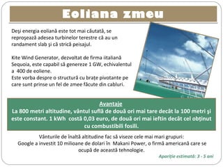 Eoliana zmeuEoliana zmeu
Deşi energia eoliană este tot mai căutată, se
reproşează adesea turbinelor terestre că au un
randament slab şi că strică peisajul.
Kite Wind Generator, dezvoltat de firma iitaliană
Sequoia, este capabil să genereze 1 GW, echivalentul
a 400 de eoliene.
Este vorba despre o structură cu braţe pivotante pe
care sunt prinse un fel de zmee făcute din cabluri.
 ©  Kite Gen
Avantaje
La 800 metri altitudine, vântul suflă de două ori mai tare decât la 100 metri şi
este constant. 1 kWh costă 0,03 euro, de două ori mai ieftin decât cel obţinut
cu combustibili fosili.
Vânturile de înaltă altitudine fac să viseze cele mai mari grupuri:
Google a investit 10 milioane de dolari în Makani Power, o firmă americană care se
ocupă de această tehnologie.
Apariţie estimată: 3 - 5 ani
 