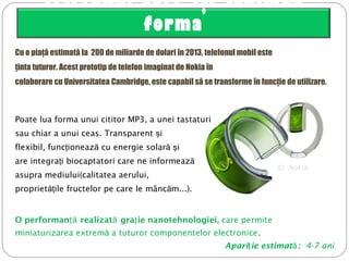 Telefonul care îşi schimbă
forma
Cu o piaţă estimată la 200 de miliarde de dolari în 2013, telefonul mobil este
ţinta tuturor. Acest prototip de telefon imaginat de Nokia în
colaborare cu Universitatea Cambridge, este capabil să se transforme în funcţie de utilizare.
 ©  Nokia
Poate lua forma unui cititor MP3, a unei tastaturi
sau chiar a unui ceas. Transparent iş
flexibil, func ioneaz cu eţ ă nergie solară iş
are integra iţ biocaptatori care ne informează
asupra mediului(calitatea aerului,
propriet ile fructelor pe care le mânc măţ ă ...).
O performanţă realizată gra ieţ nanotehnologiei, care permite
miniaturizarea extremă a tuturor componentelor electronice.
Apari ie estimatţ ă: 4-7 ani
 