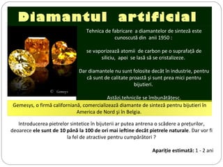 Diamantul artificial
Tehnica de fabricare a diamantelor de sinteză este
cunoscută din anii 1950 :
se vaporizează atomii de carbon pe o suprafaţă de
siliciu, apoi se lasă să se cristalizeze.
Dar diamantele nu sunt folosite decât în industrie, pentru
că sunt de calitate proastă şi sunt prea mici pentru
bijutieri.
Astăzi,tehnicile se îmbunătăţesc.
©  Gemesys
Introducerea pietrelor sintetice în bijuterii ar putea antrena o scădere a preţurilor,
deoarece ele sunt de 10 până la 100 de ori mai ieftine decât pietrele naturale. Dar vor fi
la fel de atractive pentru cumpărători ?
Apariţie estimată: 1 - 2 ani
Gemesys, o firmă californiană, comercializează diamante de sinteză pentru bijutieri în
America de Nord şi în Belgia.
 