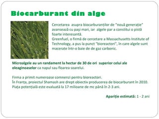 Biocarburant din alge
Cercetarea asupra biocarburanţilor de “nouă generaţie"
avansează cu paşi mari, iar algele par a constitui o pistă
foarte interesantă.
Greenfuel, o firmă de cercetare a Massachusetts Institute of
Technology, a pus la punct "bioreactori", în care algele sunt
macerate într-o baie de de gaz carbonic.
Microalgele au un randament la hectar de 30 de ori superior celui ale
oleaginoaselor ca napul sau floarea soarelui.
Firma a primit numeroase comnenzi pentru bioreactori.
În Franţa, proiectul Shamash are drept obiectiv producerea de biocarburant în 2010.
Piaţa potenţială este evaluată la 17 milioane de mc până în 2-3 ani.
Apariţie estimată: 1 - 2 ani
 
