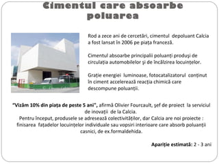 Cimentul care absoarbe
poluarea
Rod a zece ani de cercetări, cimentul depoluant Calcia
a fost lansat în 2006 pe piaţa franceză.
Cimentul absoarbe principalii poluanţi produşi de
circulaţia automobilelor şi de încălzirea locuinţelor.
Graţie energiei luminoase, fotocatalizatorul conţinut
în ciment accelerează reacţia chimică care
descompune poluanţii.©  Ciments Calcia
“Vizăm 10% din piaţa de peste 5 ani", afirmă Olivier Fourcault, şef de proiect la serviciul
de inovaţii de la Calcia.
Pentru început, produsele se adresează colectivităţilor, dar Calcia are noi proiecte :
finisarea faţadelor locuinţelor individuale sau vopsiri interioare care absorb poluanţii
casnici, de ex.formaldehida.
Apariţie estimată: 2 - 3 ani
 