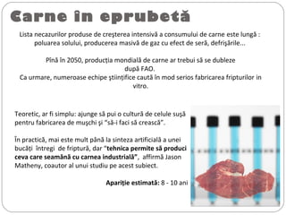 Carne în eprubetă
Lista necazurilor produse de creşterea intensivă a consumului de carne este lungă :
poluarea solului, producerea masivă de gaz cu efect de seră, defrişările...
Pînă în 2050, producţia mondială de carne ar trebui să se dubleze
după FAO.
Ca urmare, numeroase echipe ştiinţifice caută în mod serios fabricarea fripturilor in
vitro.
Teoretic, ar fi simplu: ajunge să pui o cultură de celule suşă
pentru fabricarea de muşchi şi “să-i faci să crească”.
În practică, mai este mult până la sinteza artificială a unei
bucăţi întregi de friptură, dar “tehnica permite să produci
ceva care seamănă cu carnea industrială”, affirmă Jason
Matheny, coautor al unui studiu pe acest subiect.
Apariţie estimată: 8 - 10 ani
 