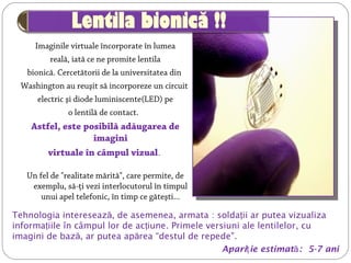 Imaginile virtuale încorporate în lumea
reală, iată ce ne promite lentila
bionică. Cercetătorii de la universitatea din
Washington au reuşit să incorporeze un circuit
electric şi diode luminiscente(LED) pe
o lentilă de contact. 
Astfel, este posibilă adăugarea de
imagini
virtuale în câmpul vizual.
Un fel de "realitate mărită", care permite, de
exemplu, să-ţi vezi interlocutorul în timpul
unui apel telefonic, în timp ce găteşti...
©  University of Washington
Tehnologia intereseaz , de asemenea, armataă  : solda iiţ ar putea vizualiza
informa iile în câmpul lor de ac iuneţ ţ . Primele versiuni ale lentilelor, cu
imagini de bază, ar putea ap reaă “destul de repede".
Apari ie estimatţ ă: 5-7 ani
 